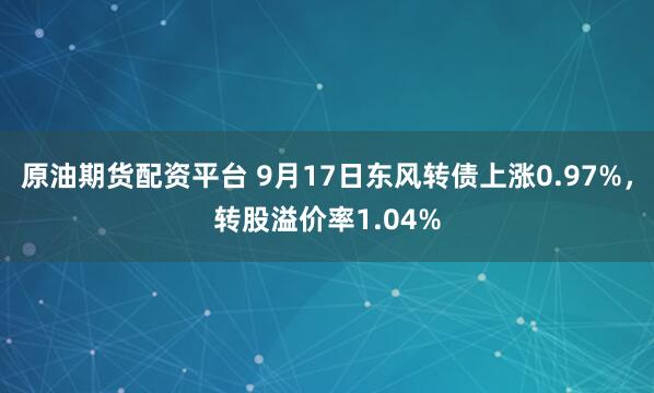原油期货配资平台 9月17日东风转债上涨0.97%，转股溢价率1.04%