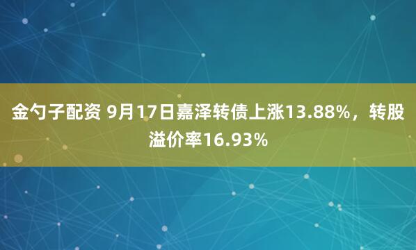 金勺子配资 9月17日嘉泽转债上涨13.88%，转股溢价率16.93%