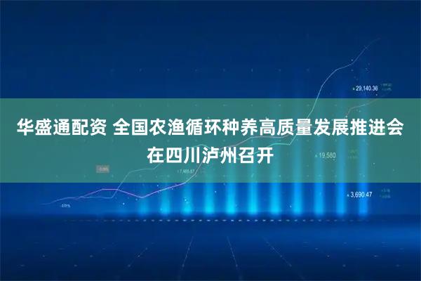 华盛通配资 全国农渔循环种养高质量发展推进会在四川泸州召开