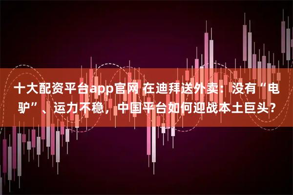 十大配资平台app官网 在迪拜送外卖：没有“电驴”、运力不稳，中国平台如何迎战本土巨头？