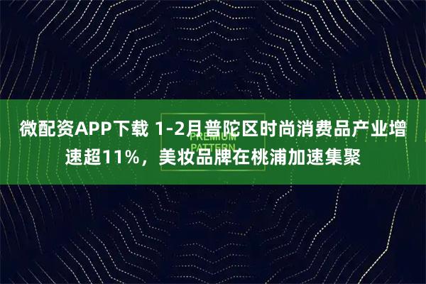微配资APP下载 1-2月普陀区时尚消费品产业增速超11%，美妆品牌在桃浦加速集聚