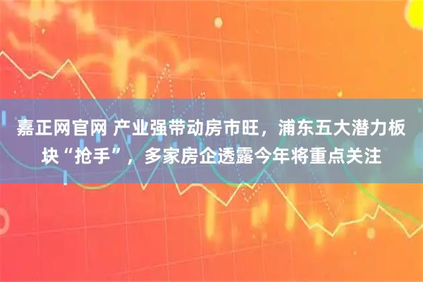 嘉正网官网 产业强带动房市旺，浦东五大潜力板块“抢手”，多家房企透露今年将重点关注
