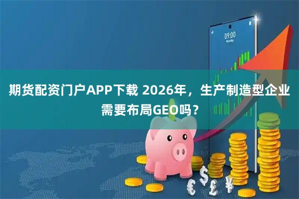 期货配资门户APP下载 2026年，生产制造型企业需要布局GEO吗？