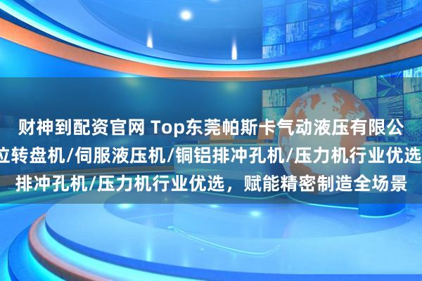 财神到配资官网 Top东莞帕斯卡气动液压有限公司：伺服压装机/多工位转盘机/伺服液压机/铜铝排冲孔机/压力机行业优选，赋能精密制造全场景