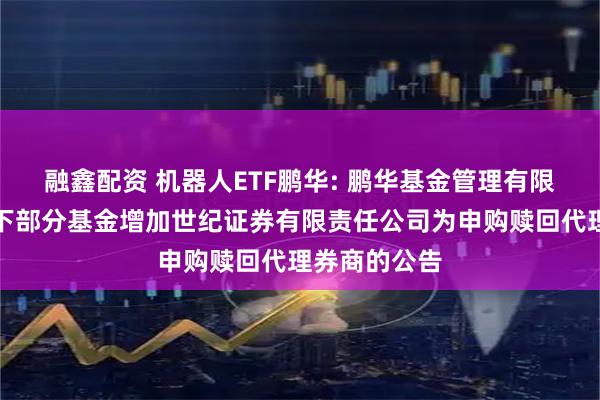 融鑫配资 机器人ETF鹏华: 鹏华基金管理有限公司关于旗下部分基金增加世纪证券有限责任公司为申购赎回代理券商的公告