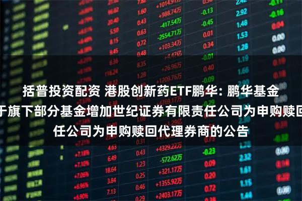 括普投资配资 港股创新药ETF鹏华: 鹏华基金管理有限公司关于旗下部分基金增加世纪证券有限责任公司为申购赎回代理券商的公告