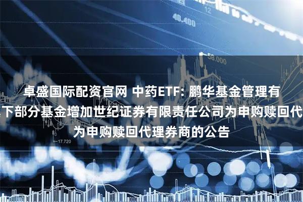 卓盛国际配资官网 中药ETF: 鹏华基金管理有限公司关于旗下部分基金增加世纪证券有限责任公司为申购赎回代理券商的公告