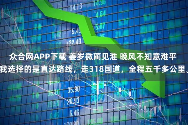 众合网APP下载 姜岁微蔺见淮 晚风不知意难平 我选择的是直达路线，走318国道，全程五千多公里。