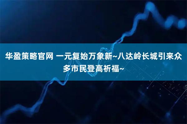 华盈策略官网 一元复始万象新~八达岭长城引来众多市民登高祈福~