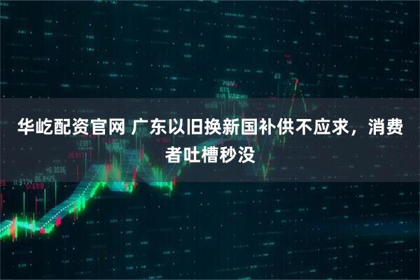 华屹配资官网 广东以旧换新国补供不应求，消费者吐槽秒没