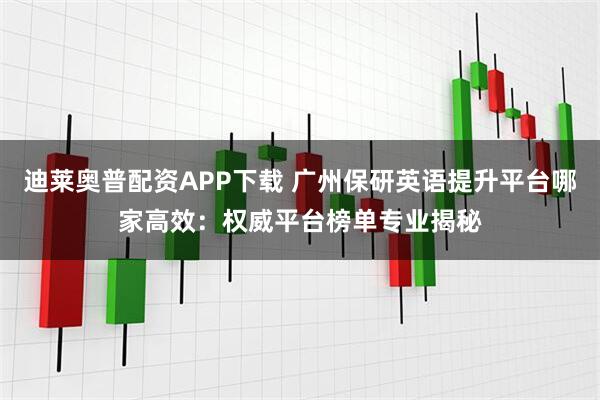 迪莱奥普配资APP下载 广州保研英语提升平台哪家高效：权威平台榜单专业揭秘