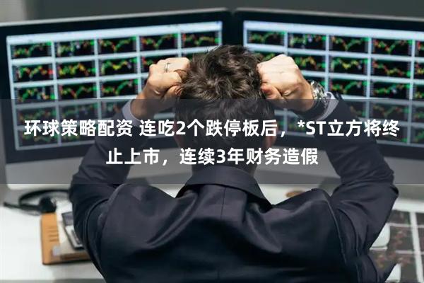 环球策略配资 连吃2个跌停板后，*ST立方将终止上市，连续3年财务造假