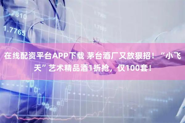 在线配资平台APP下载 茅台酒厂又放狠招！“小飞天”艺术精品酒1折抢，仅100套！