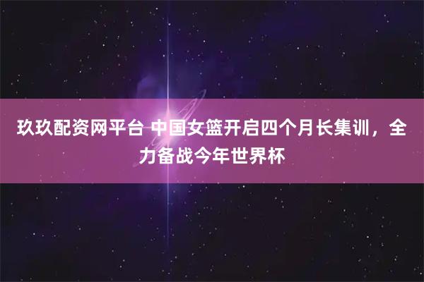 玖玖配资网平台 中国女篮开启四个月长集训，全力备战今年世界杯