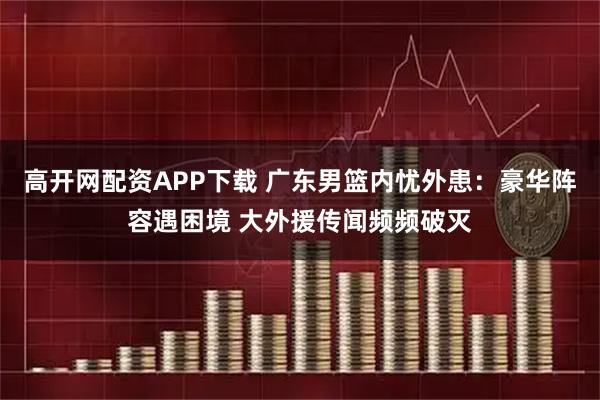 高开网配资APP下载 广东男篮内忧外患：豪华阵容遇困境 大外援传闻频频破灭