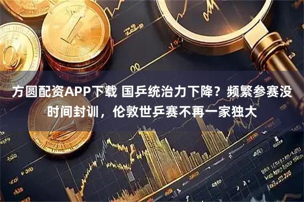 方圆配资APP下载 国乒统治力下降?频繁参赛没时间封训,伦敦世乒赛不再一家独大