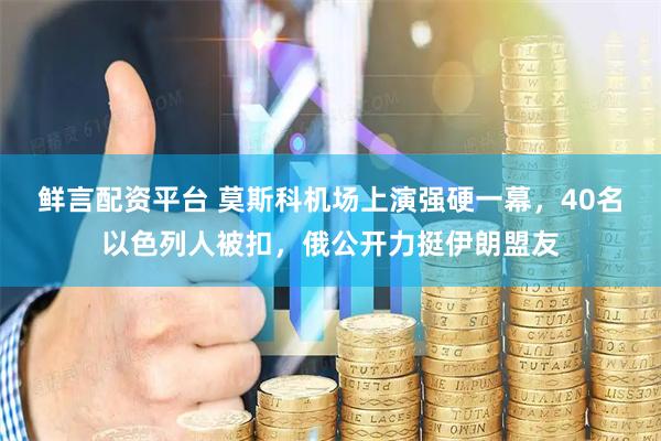 鲜言配资平台 莫斯科机场上演强硬一幕，40名以色列人被扣，俄公开力挺伊朗盟友